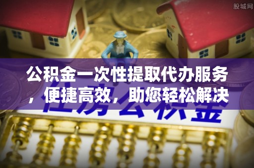 泗阳公积金一次性提取代办服务，便捷高效，助您轻松解决资金难题