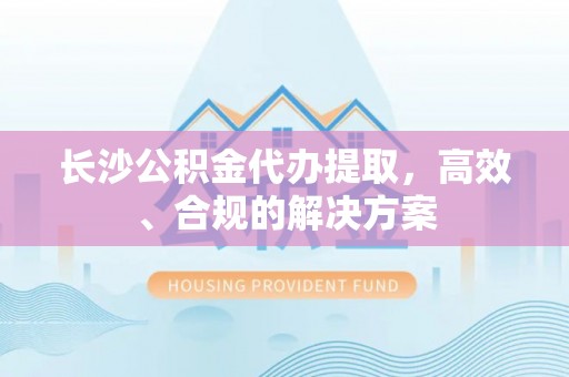 泗阳长沙公积金代办提取，高效、合规的解决方案