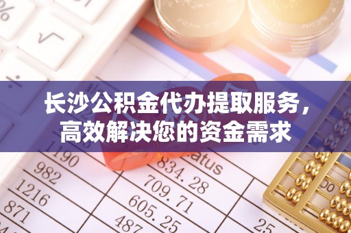 泗阳长沙公积金代办提取服务，高效解决您的资金需求