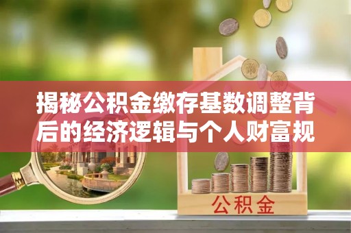 泗阳揭秘公积金缴存基数调整背后的经济逻辑与个人财富规划