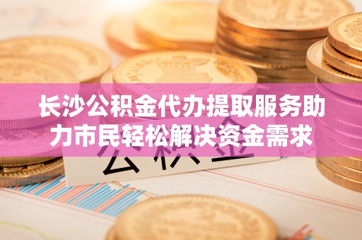 泗阳长沙公积金代办提取服务助力市民轻松解决资金需求