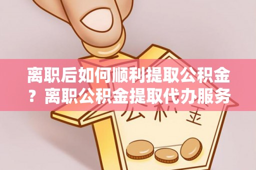 泗阳离职后如何顺利提取公积金？离职公积金提取代办服务帮你搞定！
