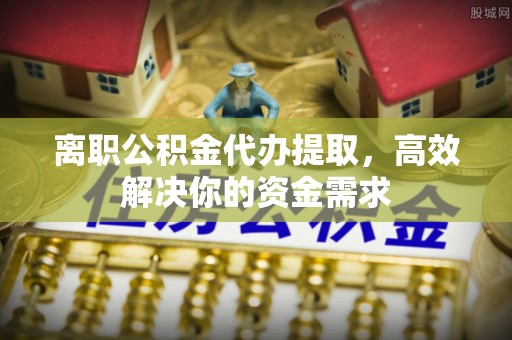 泗阳离职公积金代办提取，高效解决你的资金需求