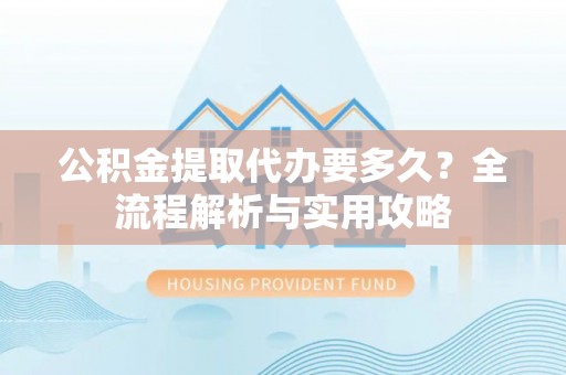 泗阳公积金提取代办要多久？全流程解析与实用攻略