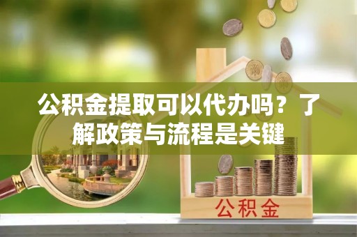 泗阳公积金提取可以代办吗？了解政策与流程是关键