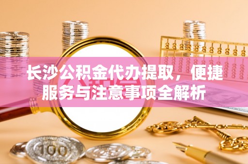 泗阳长沙公积金代办提取，便捷服务与注意事项全解析