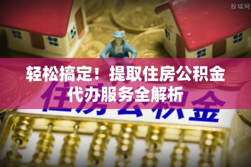 泗阳轻松搞定！提取住房公积金代办服务全解析