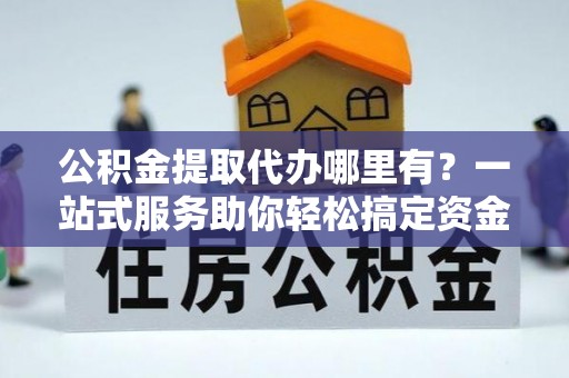 泗阳公积金提取代办哪里有？一站式服务助你轻松搞定资金难题