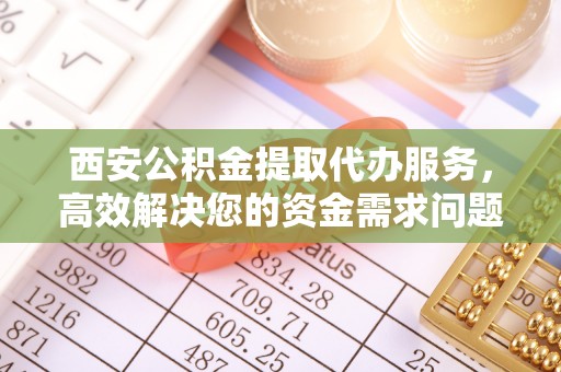 泗阳西安公积金提取代办服务，高效解决您的资金需求问题