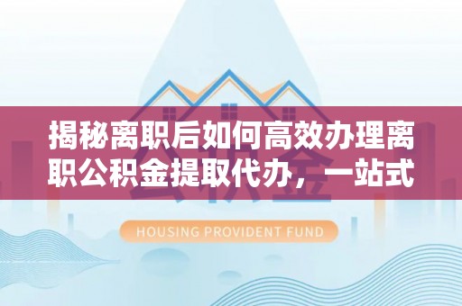 泗阳揭秘离职后如何高效办理离职公积金提取代办，一站式服务全解析