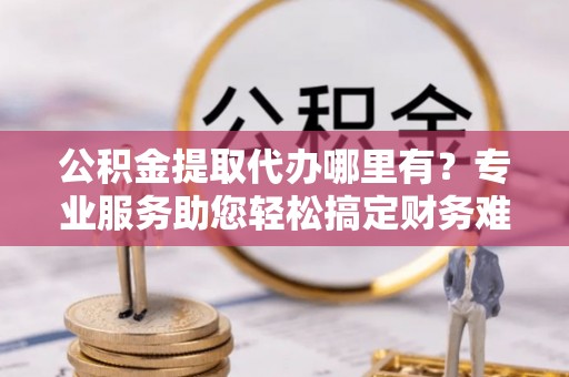 泗阳公积金提取代办哪里有？专业服务助您轻松搞定财务难题