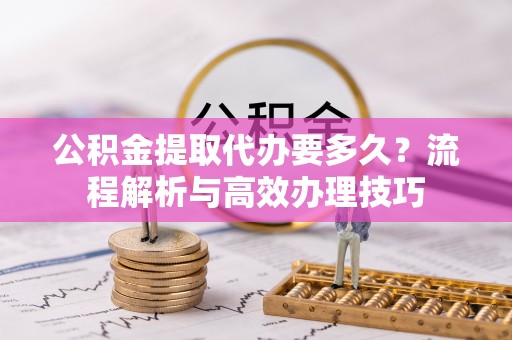 泗阳公积金提取代办要多久？流程解析与高效办理技巧
