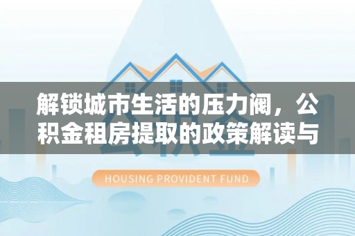 泗阳解锁城市生活的压力阀，公积金租房提取的政策解读与实践指南