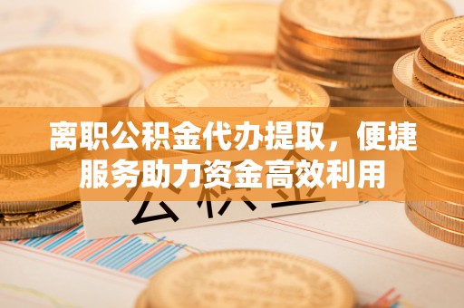 泗阳离职公积金代办提取，便捷服务助力资金高效利用
