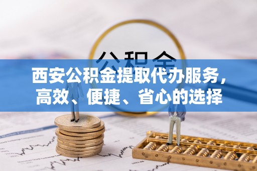 泗阳西安公积金提取代办服务，高效、便捷、省心的选择
