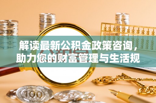 泗阳解读最新公积金政策咨询，助力您的财富管理与生活规划