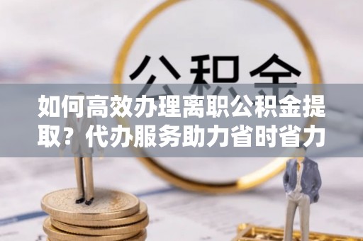 泗阳如何高效办理离职公积金提取？代办服务助力省时省力