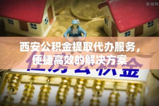 泗阳西安公积金提取代办服务，便捷高效的解决方案