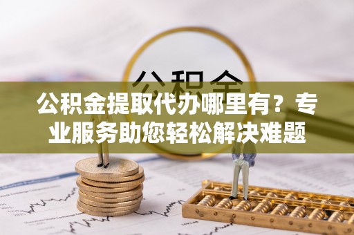 泗阳公积金提取代办哪里有？专业服务助您轻松解决难题