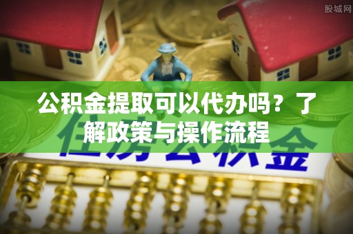 泗阳公积金提取可以代办吗？了解政策与操作流程