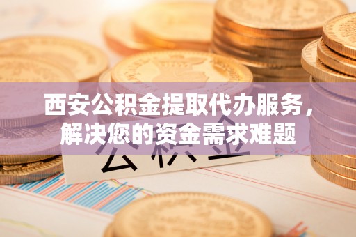 泗阳西安公积金提取代办服务，解决您的资金需求难题