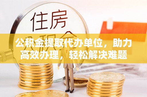 泗阳公积金提取代办单位，助力高效办理，轻松解决难题