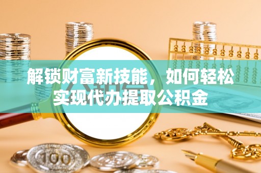 泗阳解锁财富新技能，如何轻松实现代办提取公积金