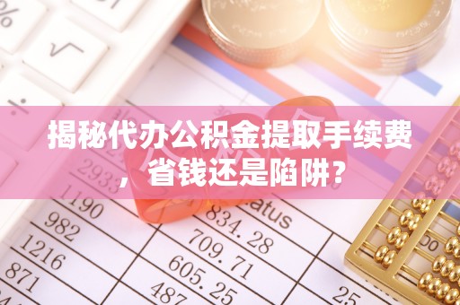 泗阳揭秘代办公积金提取手续费，省钱还是陷阱？