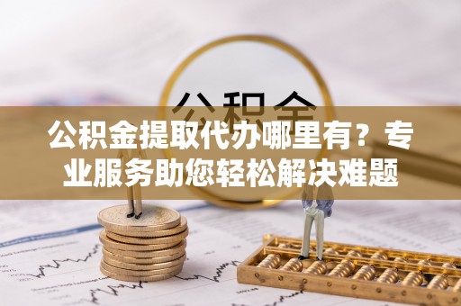 泗阳公积金提取代办哪里有？专业服务助您轻松解决难题