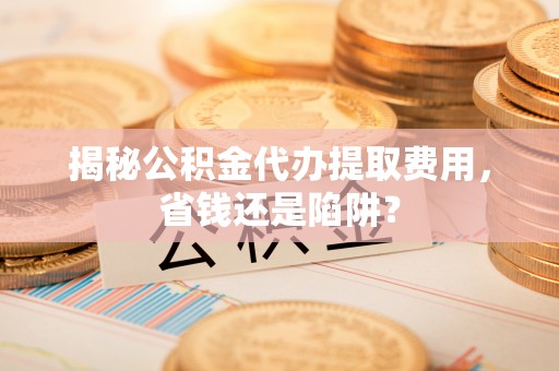 泗阳揭秘公积金代办提取费用，省钱还是陷阱？