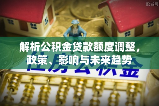 泗阳解析公积金贷款额度调整，政策、影响与未来趋势