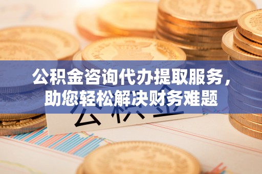 泗阳公积金咨询代办提取服务，助您轻松解决财务难题