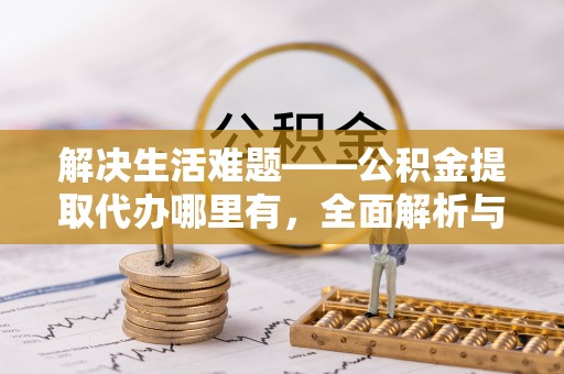 泗阳解决生活难题——公积金提取代办哪里有，全面解析与服务推荐