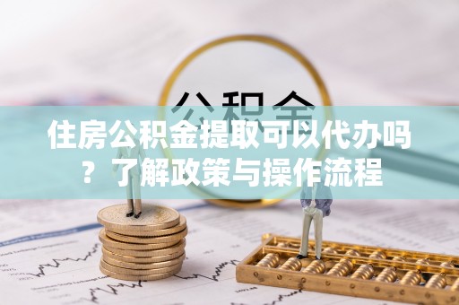 泗阳住房公积金提取可以代办吗？了解政策与操作流程