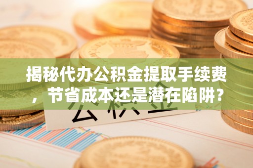 泗阳揭秘代办公积金提取手续费，节省成本还是潜在陷阱？