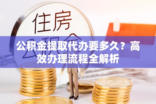 泗阳公积金提取代办要多久？高效办理流程全解析
