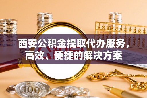 泗阳西安公积金提取代办服务，高效、便捷的解决方案