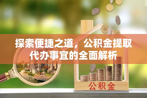 泗阳探索便捷之道，公积金提取代办事宜的全面解析