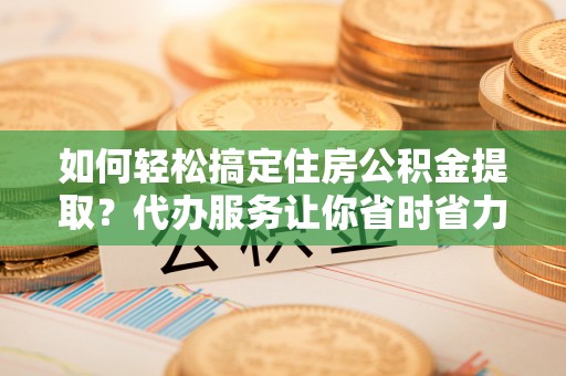 泗阳如何轻松搞定住房公积金提取？代办服务让你省时省力