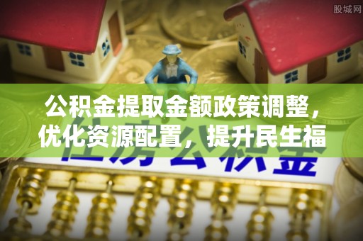 泗阳公积金提取金额政策调整，优化资源配置，提升民生福祉
