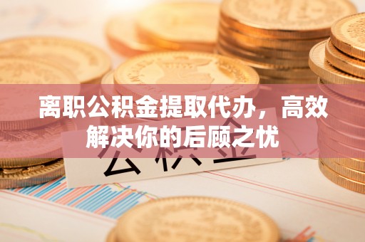 泗阳离职公积金提取代办，高效解决你的后顾之忧