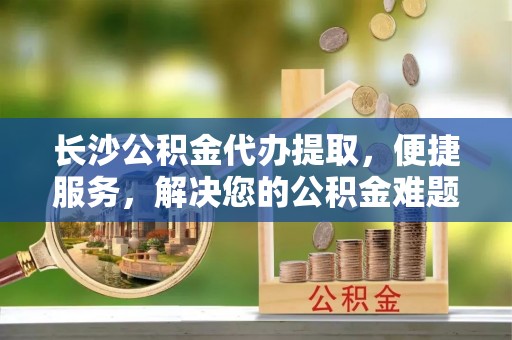 泗阳长沙公积金代办提取，便捷服务，解决您的公积金难题