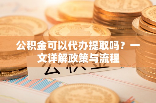 泗阳公积金可以代办提取吗？一文详解政策与流程