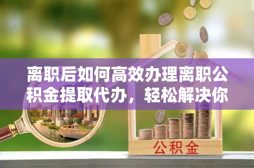 泗阳离职后如何高效办理离职公积金提取代办，轻松解决你的后顾之忧