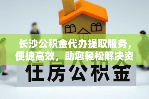 泗阳长沙公积金代办提取服务，便捷高效，助您轻松解决资金需求