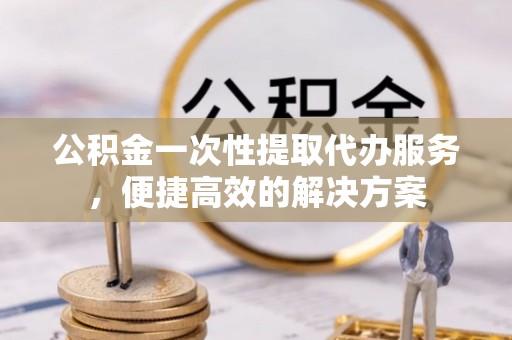 泗阳公积金一次性提取代办服务，便捷高效的解决方案