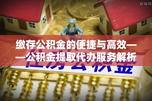 泗阳缴存公积金的便捷与高效——公积金提取代办服务解析