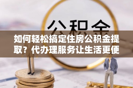 泗阳如何轻松搞定住房公积金提取？代办理服务让生活更便捷！