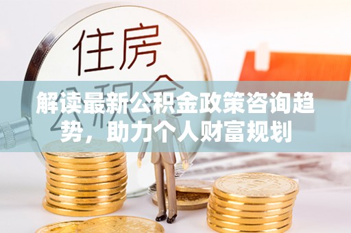 泗阳解读最新公积金政策咨询趋势，助力个人财富规划