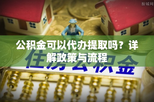 泗阳公积金可以代办提取吗？详解政策与流程